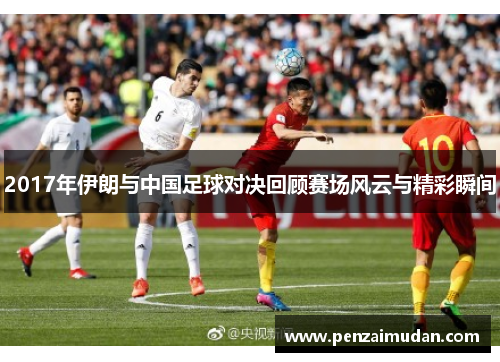 2017年伊朗与中国足球对决回顾赛场风云与精彩瞬间