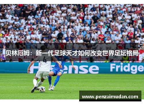 贝林厄姆：新一代足球天才如何改变世界足坛格局