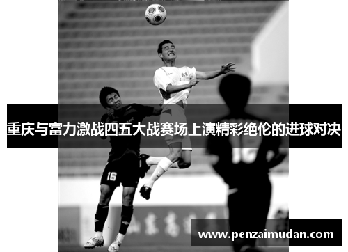 重庆与富力激战四五大战赛场上演精彩绝伦的进球对决